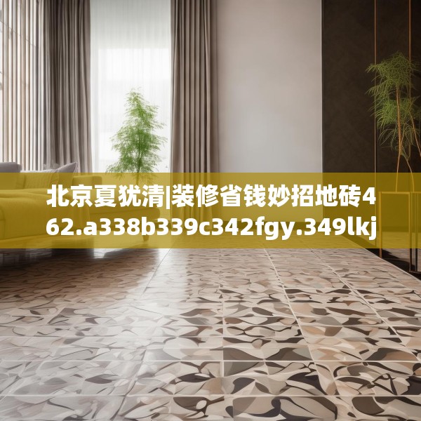 北京夏犹清|装修省钱妙招地砖462.a338b339c342fgy.349lkjl