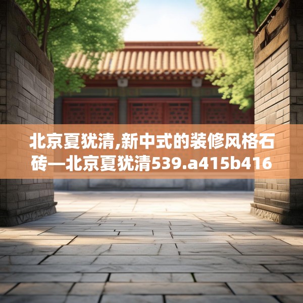 北京夏犹清,新中式的装修风格石砖—北京夏犹清539.a415b416c419fgy.426bnbn