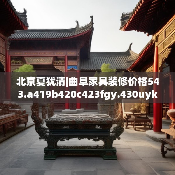 北京夏犹清|曲阜家具装修价格543.a419b420c423fgy.430uyk
