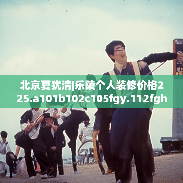 北京夏犹清|乐陵个人装修价格225.a101b102c105fgy.112fghfd