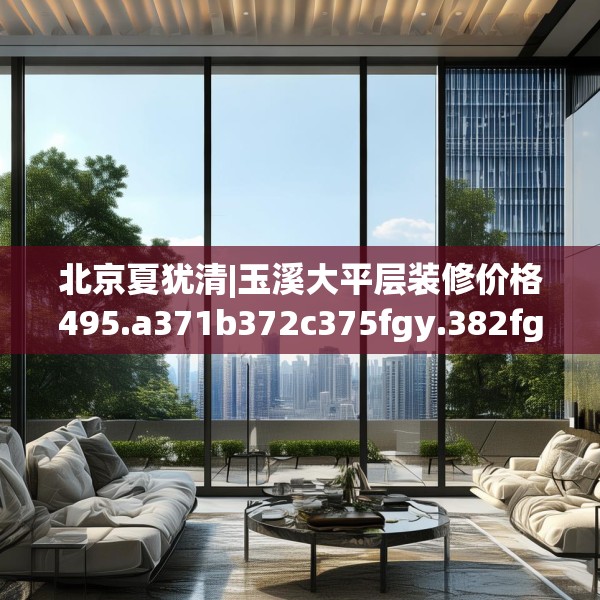 北京夏犹清|玉溪大平层装修价格495.a371b372c375fgy.382fghfd