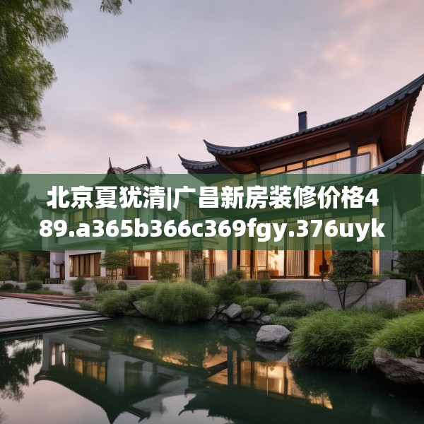北京夏犹清|广昌新房装修价格489.a365b366c369fgy.376uyk