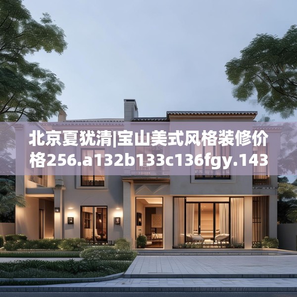 北京夏犹清|宝山美式风格装修价格256.a132b133c136fgy.143htyj