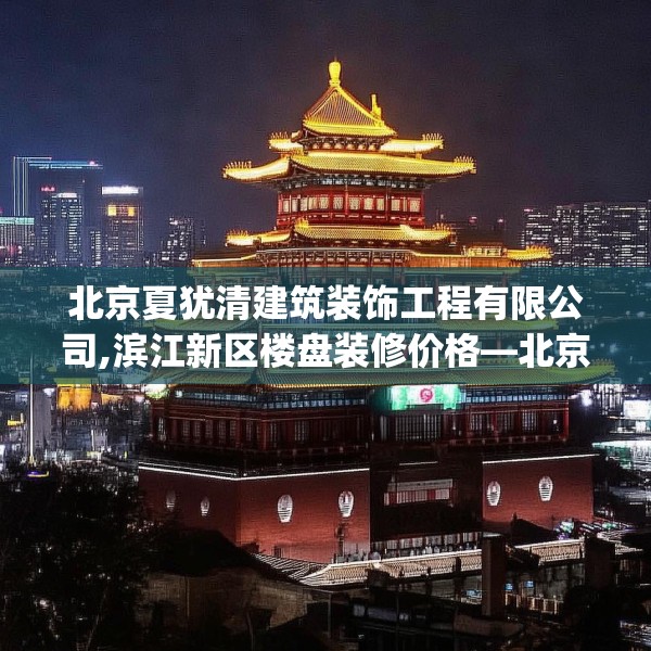 北京夏犹清建筑装饰工程有限公司,滨江新区楼盘装修价格—北京夏犹清建筑装饰工程有限公司209.a85b86c89fgy.96cvcx