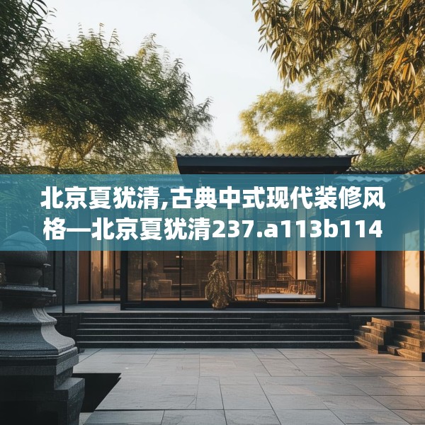 北京夏犹清,古典中式现代装修风格—北京夏犹清237.a113b114c117fgy.124uyk