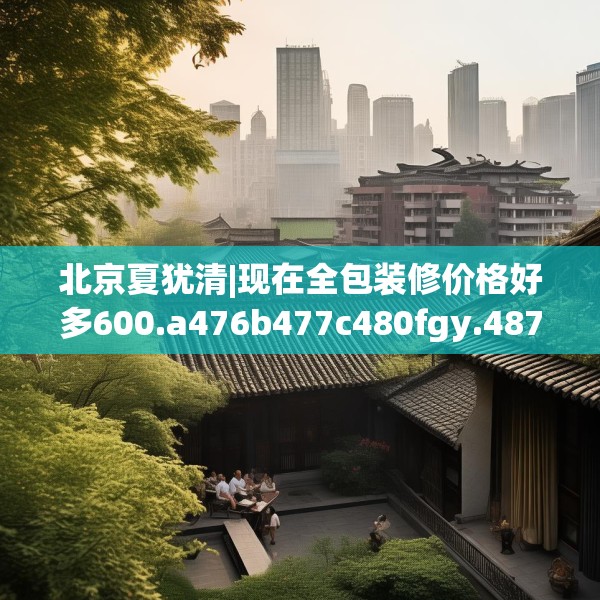 北京夏犹清|现在全包装修价格好多600.a476b477c480fgy.487dsfds