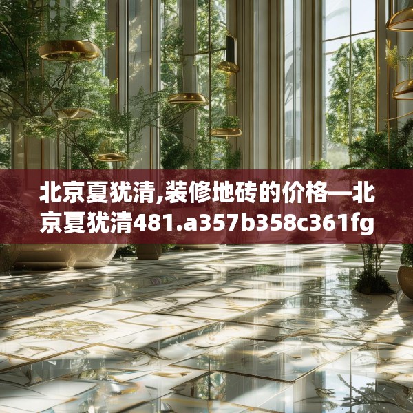 北京夏犹清,装修地砖的价格—北京夏犹清481.a357b358c361fgy.368poiy