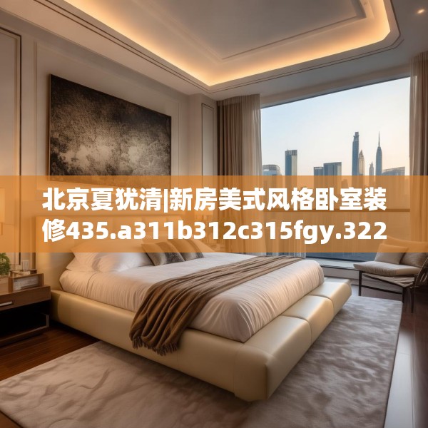 北京夏犹清|新房美式风格卧室装修435.a311b312c315fgy.322uyk