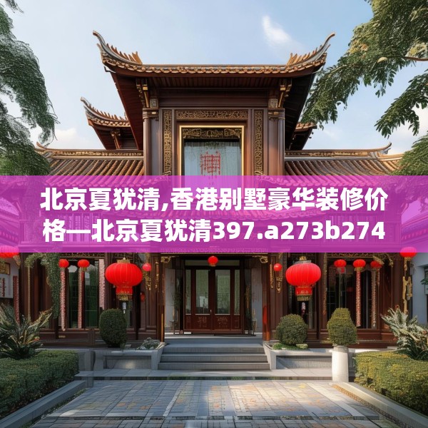北京夏犹清,香港别墅豪华装修价格—北京夏犹清397.a273b274c277fgy.284jhhj