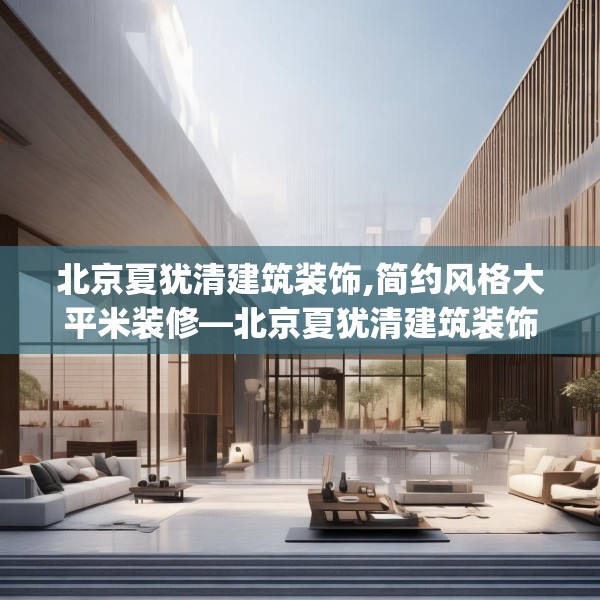 北京夏犹清建筑装饰,简约风格大平米装修—北京夏犹清建筑装饰590.a466b467c470fgy.477xczxv