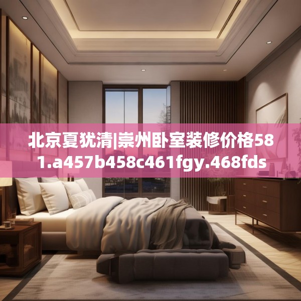 北京夏犹清|崇州卧室装修价格581.a457b458c461fgy.468fds