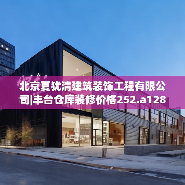 北京夏犹清建筑装饰工程有限公司|丰台仓库装修价格252.a128b129c132fgy.139nbn