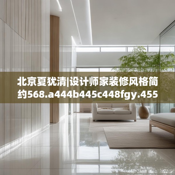 北京夏犹清|设计师家装修风格简约568.a444b445c448fgy.455sdA