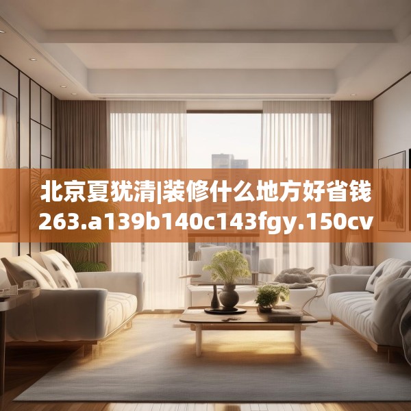 北京夏犹清|装修什么地方好省钱263.a139b140c143fgy.150cvcx