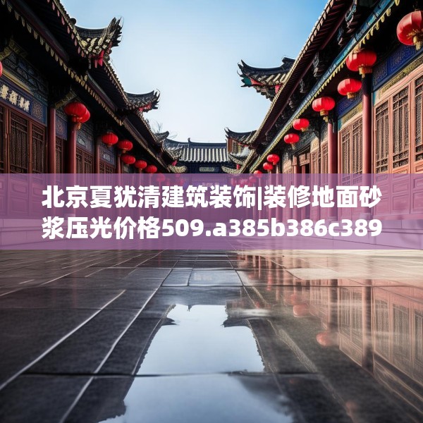 北京夏犹清建筑装饰|装修地面砂浆压光价格509.a385b386c389fgy.396fds
