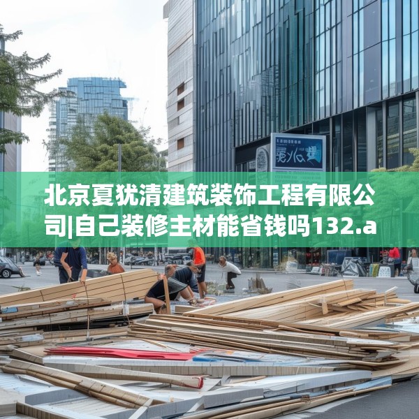北京夏犹清建筑装饰工程有限公司|自己装修主材能省钱吗132.a8b9c12fgy.19dsfds