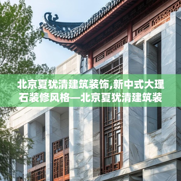 北京夏犹清建筑装饰,新中式大理石装修风格—北京夏犹清建筑装饰571.a447b448c451fgy.458poiy