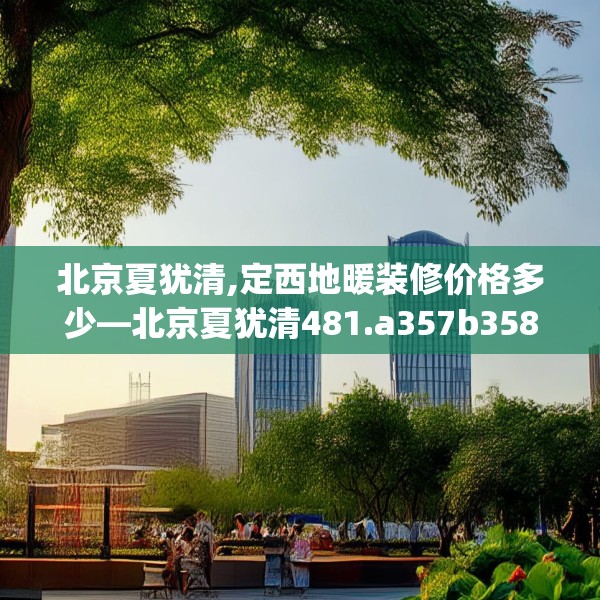 北京夏犹清,定西地暖装修价格多少—北京夏犹清481.a357b358c361fgy.368poiy