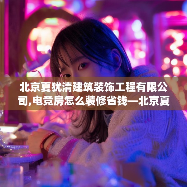 北京夏犹清建筑装饰工程有限公司,电竞房怎么装修省钱—北京夏犹清建筑装饰工程有限公司384.a260b261c264fgy.271dsfds