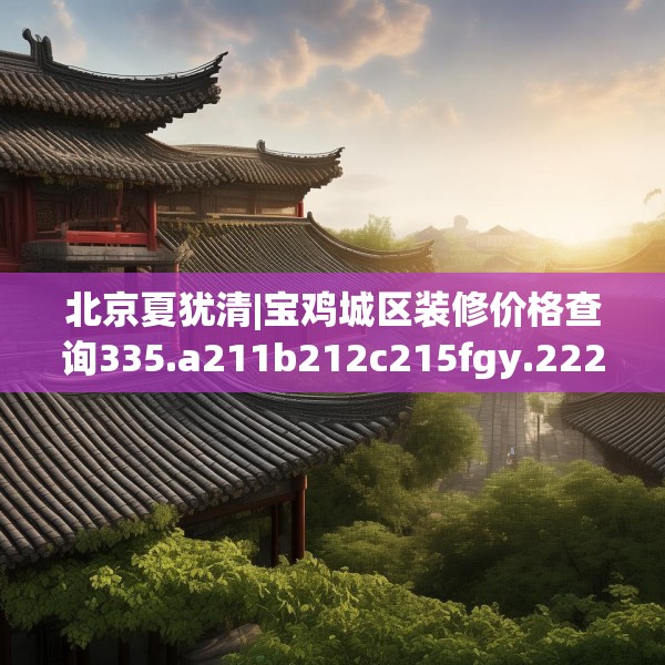 北京夏犹清|宝鸡城区装修价格查询335.a211b212c215fgy.222cvcx