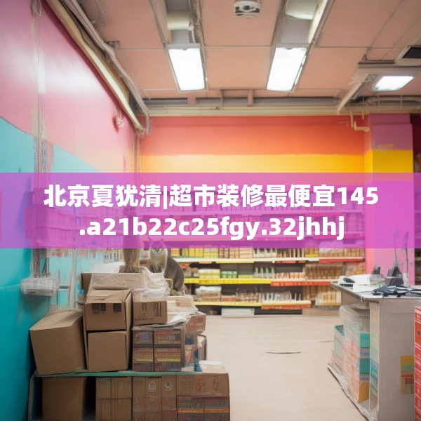 北京夏犹清|超市装修最便宜145.a21b22c25fgy.32jhhj