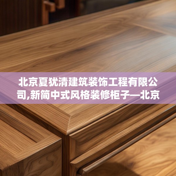 北京夏犹清建筑装饰工程有限公司,新简中式风格装修柜子—北京夏犹清建筑装饰工程有限公司211.a87b88c91fgy.98poiy