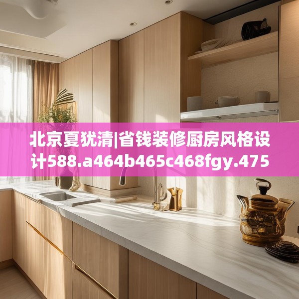 北京夏犹清|省钱装修厨房风格设计588.a464b465c468fgy.475lkjl