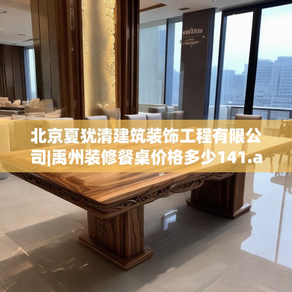 北京夏犹清建筑装饰工程有限公司|禹州装修餐桌价格多少141.a17b18c21fgy.28fhsg