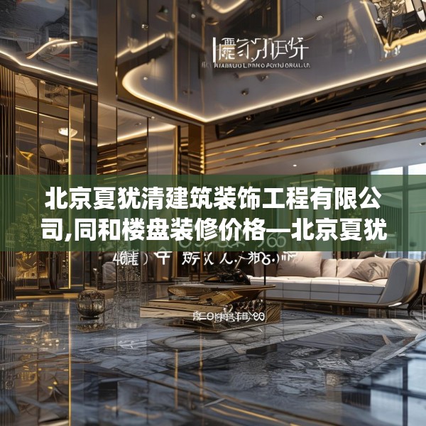 北京夏犹清建筑装饰工程有限公司,同和楼盘装修价格—北京夏犹清建筑装饰工程有限公司489.a365b366c369fgy.376uyk
