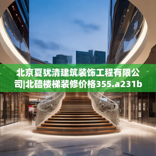 北京夏犹清建筑装饰工程有限公司|北碚楼梯装修价格355.a231b232c235fgy.242poiy