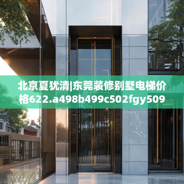 北京夏犹清|东莞装修别墅电梯价格622.a498b499c502fgy509