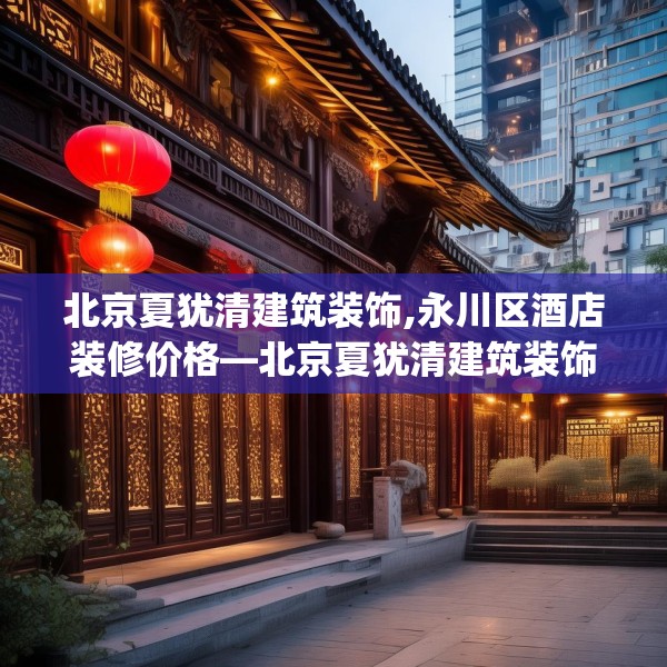 北京夏犹清建筑装饰,永川区酒店装修价格—北京夏犹清建筑装饰243.a119b120c123fgy.130fghfd