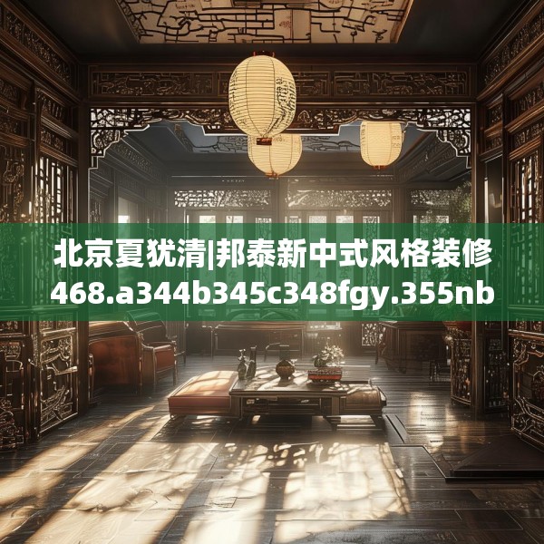北京夏犹清|邦泰新中式风格装修468.a344b345c348fgy.355nbn