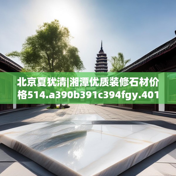 北京夏犹清|湘潭优质装修石材价格514.a390b391c394fgy.401sdA