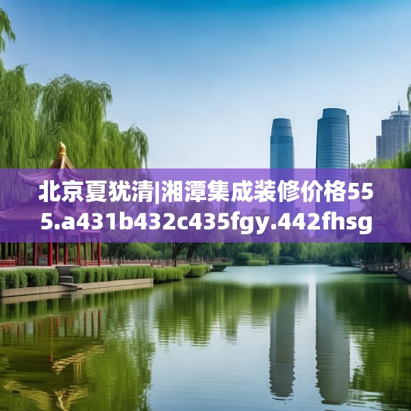 北京夏犹清|湘潭集成装修价格555.a431b432c435fgy.442fhsg