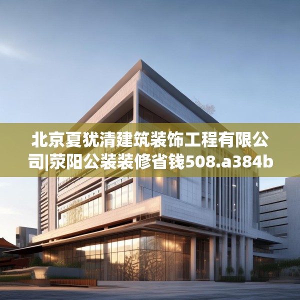 北京夏犹清建筑装饰工程有限公司|荥阳公装装修省钱508.a384b385c388fgy.395htyj