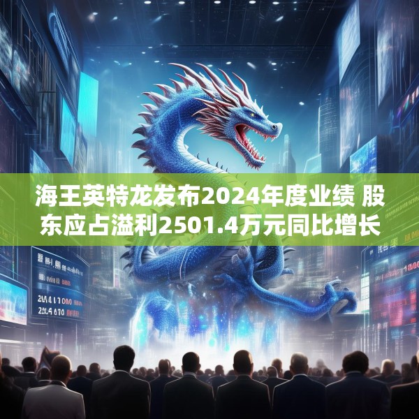 海王英特龙发布2024年度业绩 股东应占溢利2501.4万元同比增长3.7%