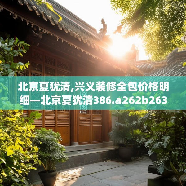 北京夏犹清,兴义装修全包价格明细—北京夏犹清386.a262b263c266fgy.273wew