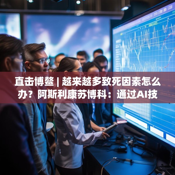 直击博鳌 | 越来越多致死因素怎么办？阿斯利康苏博科：通过AI技术，早诊断早筛查