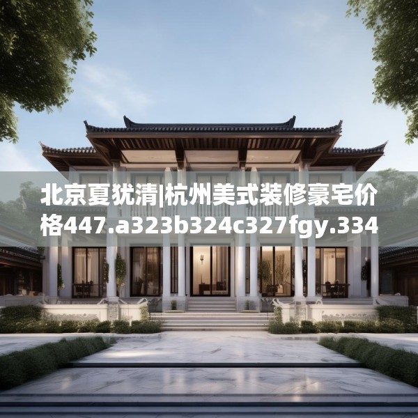北京夏犹清|杭州美式装修豪宅价格447.a323b324c327fgy.334fhsg