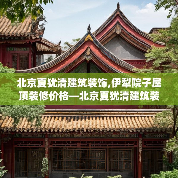 北京夏犹清建筑装饰,伊犁院子屋顶装修价格—北京夏犹清建筑装饰325.a201b202c205fgy.212jhhj