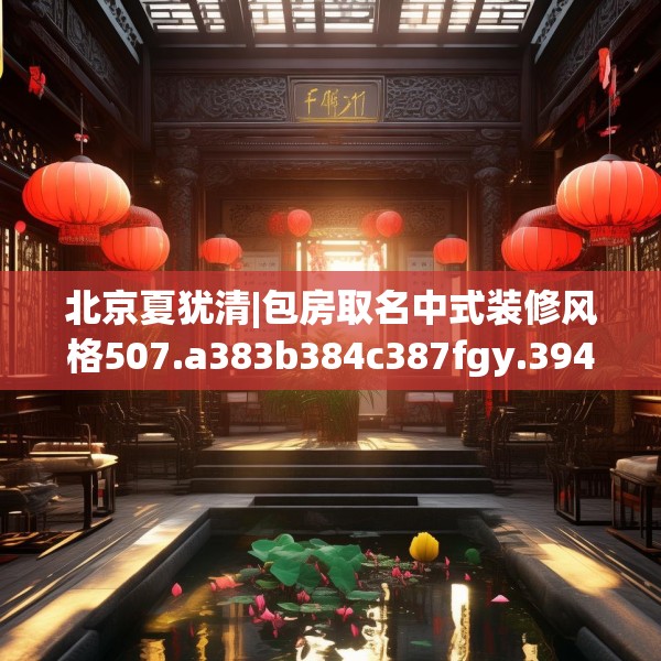 北京夏犹清|包房取名中式装修风格507.a383b384c387fgy.394uyk