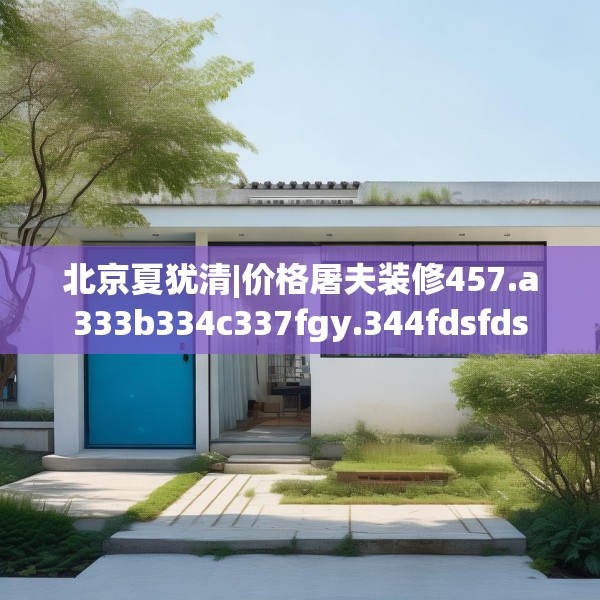 北京夏犹清|价格屠夫装修457.a333b334c337fgy.344fdsfds
