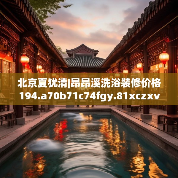 北京夏犹清|昂昂溪洗浴装修价格194.a70b71c74fgy.81xczxv