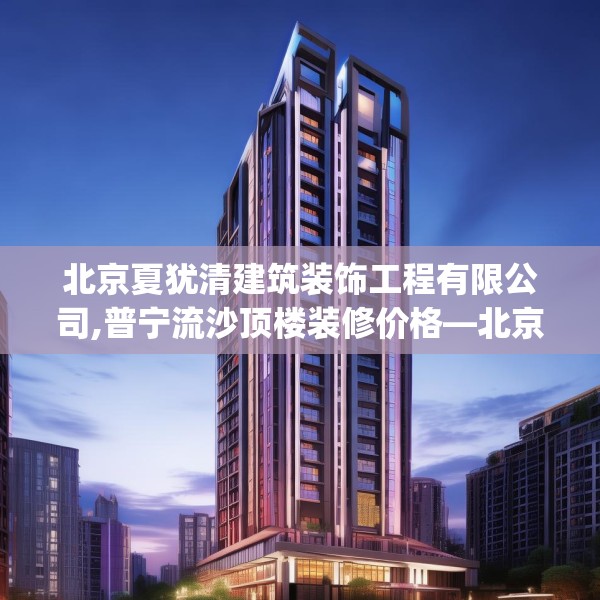 北京夏犹清建筑装饰工程有限公司,普宁流沙顶楼装修价格—北京夏犹清建筑装饰工程有限公司240.a116b117c120fgy.127dsfds