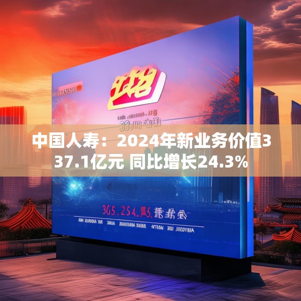 中国人寿：2024年新业务价值337.1亿元 同比增长24.3%