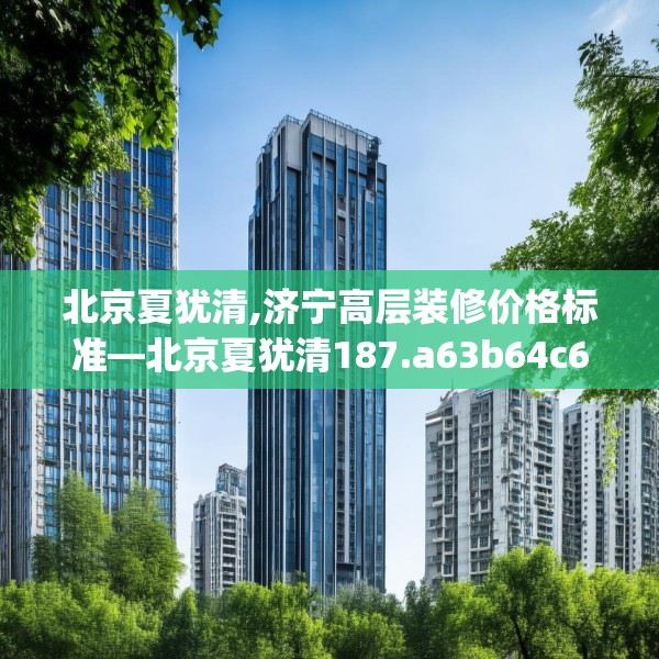 北京夏犹清,济宁高层装修价格标准—北京夏犹清187.a63b64c67fgy.74fdsfds