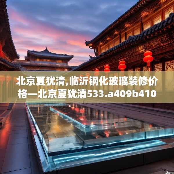 北京夏犹清,临沂钢化玻璃装修价格—北京夏犹清533.a409b410c413fgy.420cvcx