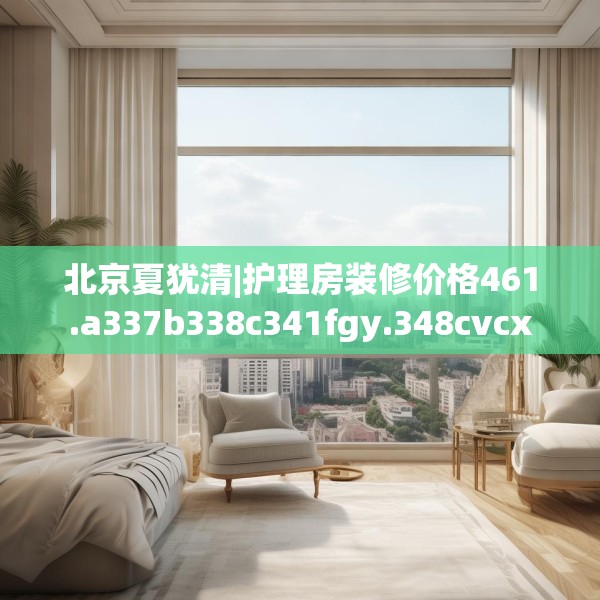 北京夏犹清|护理房装修价格461.a337b338c341fgy.348cvcx
