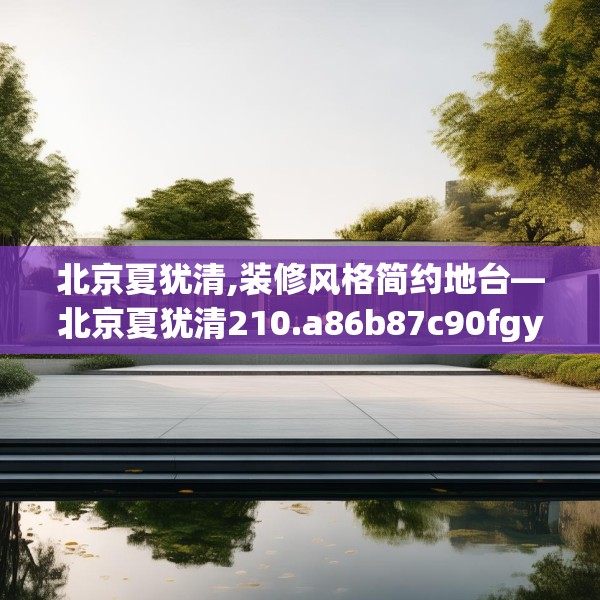 北京夏犹清,装修风格简约地台—北京夏犹清210.a86b87c90fgy.97lkjl